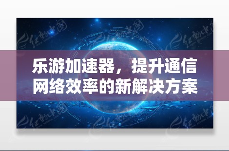 乐游加速器，提升通信网络效率的新解决方案