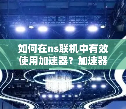 如何在ns联机中有效使用加速器？加速器的重要性与选择建议