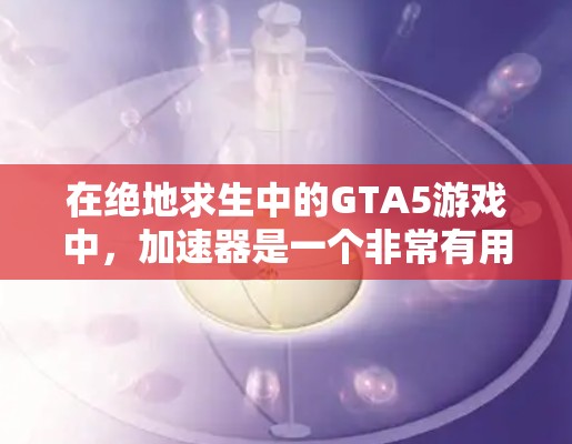 在绝地求生中的GTA5游戏中，加速器是一个非常有用的工具，可以帮助你在复杂的道路中更快通过。以下是一些常见的加速器推荐，供你参考