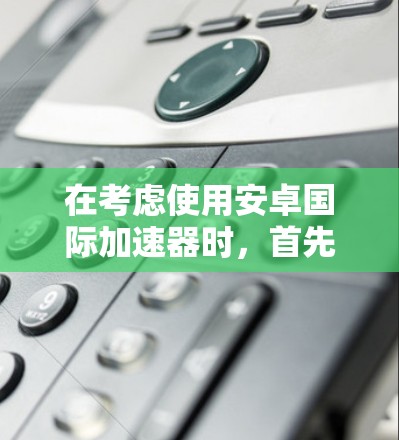 在考虑使用安卓国际加速器时，首先需要明确自己的需求。以下是一个有条理的建议