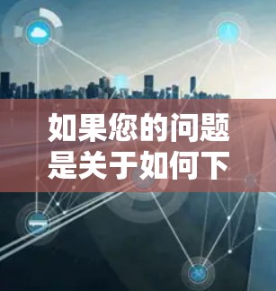 如果您的问题是关于如何下载免费版的天行加速器，那么需要明确几个关键点