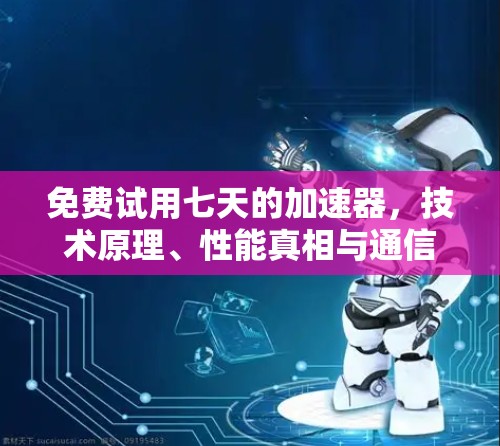 免费试用七天的加速器，技术原理、性能真相与通信工程师的忠告