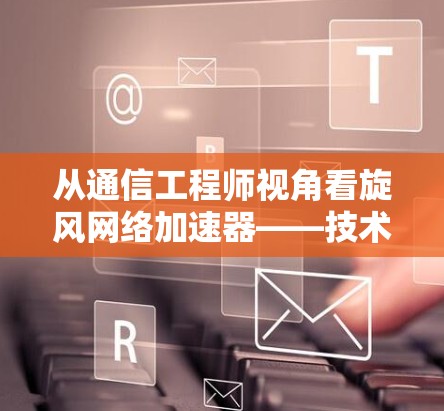 从通信工程师视角看旋风网络加速器——技术原理与使用风险深度解析