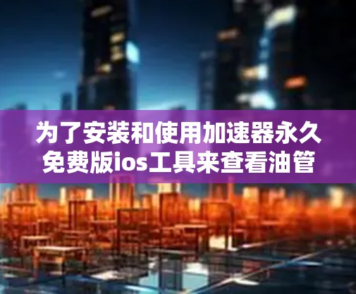 为了安装和使用加速器永久免费版ios工具来查看油管，您可以按照以下步骤进行