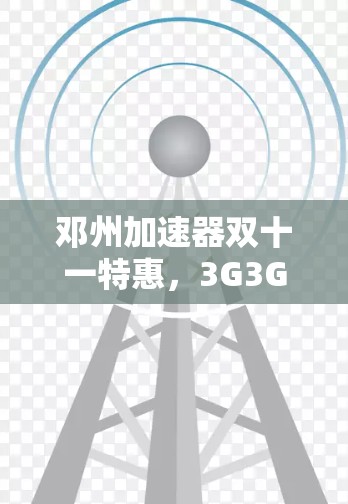 邓州加速器双十一特惠，3G3G3G，加速无限，855字！