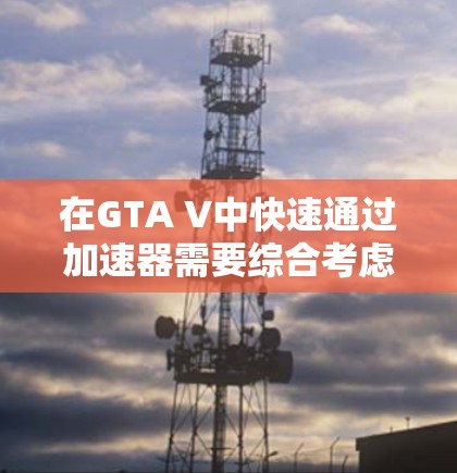 在GTA V中快速通过加速器需要综合考虑你的水平、偏好以及加速器的性能。以下是一个有条理的计划，帮助你高效地使用加速器