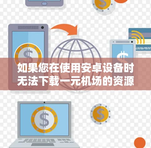 如果您在使用安卓设备时无法下载一元机场的资源，可能是由于以下原因导致的