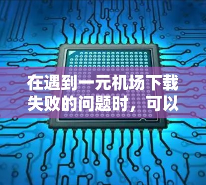 在遇到一元机场下载失败的问题时，可以按照以下步骤排查和解决