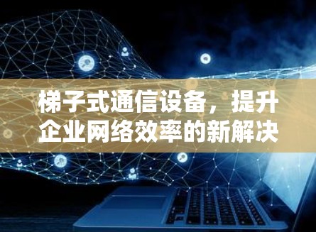 梯子式通信设备，提升企业网络效率的新解决方案