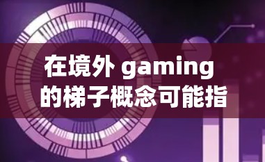 在境外 gaming 的梯子概念可能指的是在不同国家或地区之间建立游戏连接、游戏推广或游戏开发的路径。以下是一些可能的解释