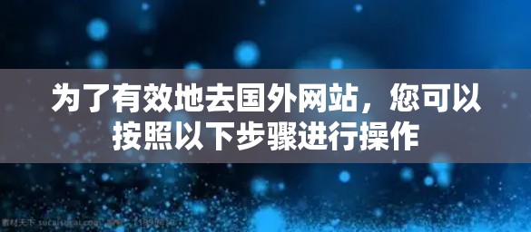 为了有效地去国外网站，您可以按照以下步骤进行操作