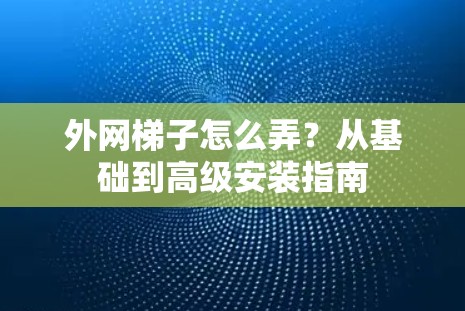 外网梯子怎么弄？从基础到高级安装指南