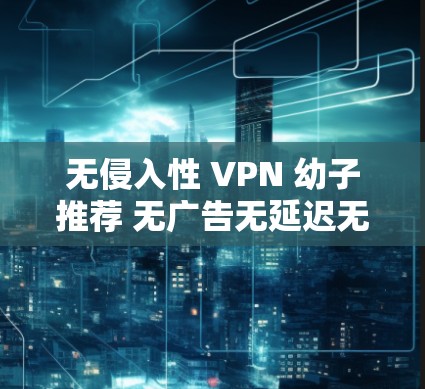 无侵入性 VPN 幼子推荐 无广告无延迟无插件