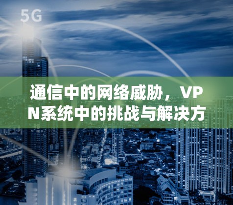 通信中的网络威胁,VPN系统中的挑战与解决方案 通信中的网络威胁,VPN系统中的挑战与解决方案