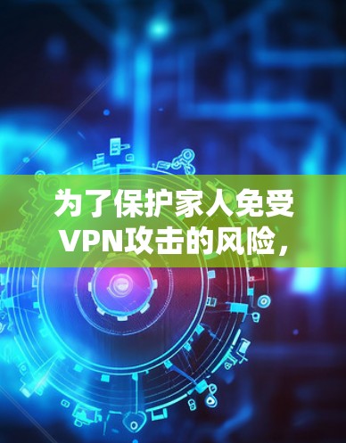 为了保护家人免受VPN攻击的风险，设计一个全面的VPN家庭安全方案如下