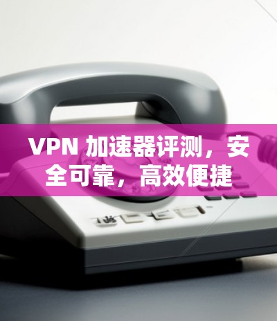 VPN 加速器评测，安全可靠，高效便捷