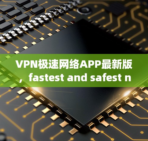 VPN极速网络APP最新版，fastest and safest network solution for your daily needs