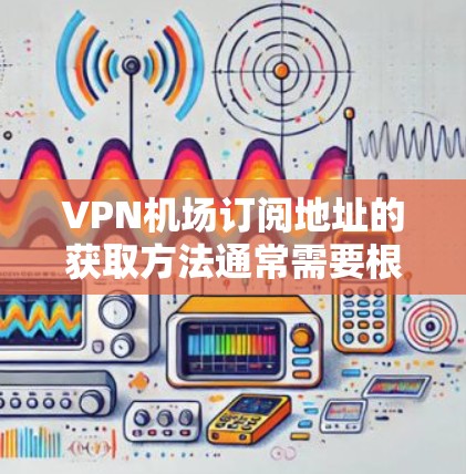 VPN机场订阅地址的获取方法通常需要根据具体的VPN服务提供商和对应的机场来确定。以下是一些常见的步骤和建议