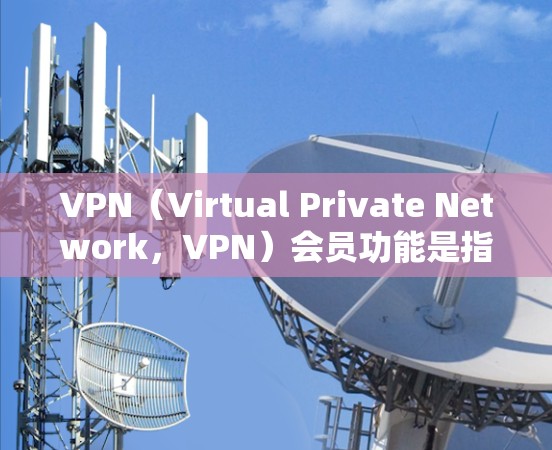 VPN（Virtual Private Network，VPN）会员功能是指通过VPN连接外部网络设备来访问国内网络设备的访问权限和功能，从而实现远程访问的目的。以下是VPN会员功能的详细分析