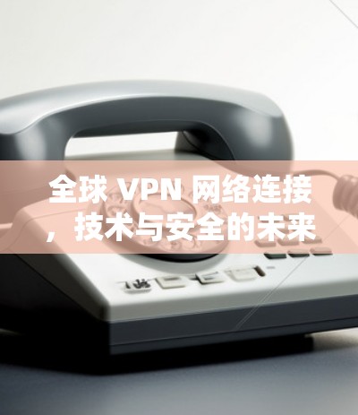 全球 VPN 网络连接，技术与安全的未来挑战