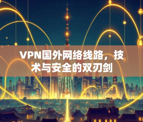 VPN国外网络线路，技术与安全的双刃剑