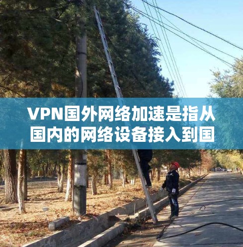VPN国外网络加速是指从国内的网络设备接入到国外的VPN设备，或者从国内的国内网络加速设备直接连接到国外的VPN设备。这通常包括以下几种情况