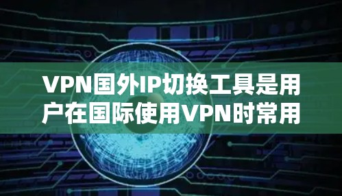 VPN国外IP切换工具是用户在国际使用VPN时常用的工具，以下是根据用户需求和考虑因素整理的关键点