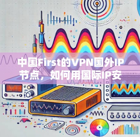 中国First的VPN国外IP节点，如何用国际IP安全访问中国内容