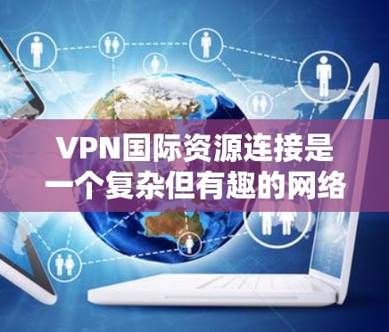 VPN国际资源连接是一个复杂但有趣的网络技术，旨在通过VPN连接国际资源。以下是详细的步骤和信息