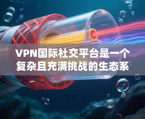 VPN国际社交平台是一个复杂且充满挑战的生态系统，主要由加密连接和社交功能组成。以下是关于这些平台的详细分析