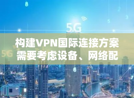 构建VPN国际连接方案需要考虑设备、网络配置、安全措施和后续服务等多个方面。以下是一个通用的VPN国际连接方案框架，供你参考