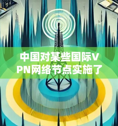 中国对某些国际VPN网络节点实施了限制，主要是出于安全考虑，以防止未经授权的访问和网络犯罪。这些节点包括