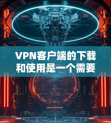 VPN客户端的下载和使用是一个需要谨慎和仔细的决策过程，因为它们可能涉及安全和隐私保护。以下是一些实用的建议和步骤，帮助您更好地进行VPN客户端的下载和使用