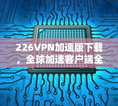 226VPN加速版下载,全球加速客户端全面升级,体验如何? 226VPN加速版下载,全球加速客户端全面升级,体验如何?