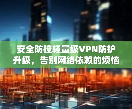 安全防控轻量级VPN防护升级，告别网络依赖的烦恼！