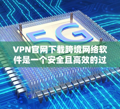VPN官网下载跨境网络软件是一个安全且高效的过程，但需要注意以下几点