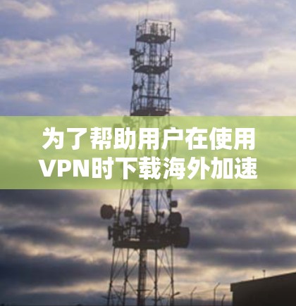 为了帮助用户在使用VPN时下载海外加速客户端时遇到问题，以下是一些实用的解决方案和建议