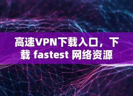 高速VPN下载入口，下载 fastest 网络资源