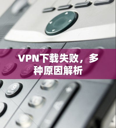 VPN下载失败，多种原因解析