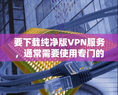 要下载纯净版VPN服务，通常需要使用专门的VPN网站或工具，这些网站可以直接访问VPN服务器，无需额外软件支持。以下是几个推荐的纯净版VPN网站