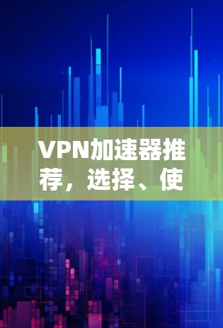 VPN加速器推荐，选择、使用与下载