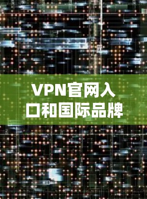 VPN官网入口和国际品牌导航介绍是用户在选择VPN服务时非常重要的资源。以下是对这两个部分的详细分析和组织