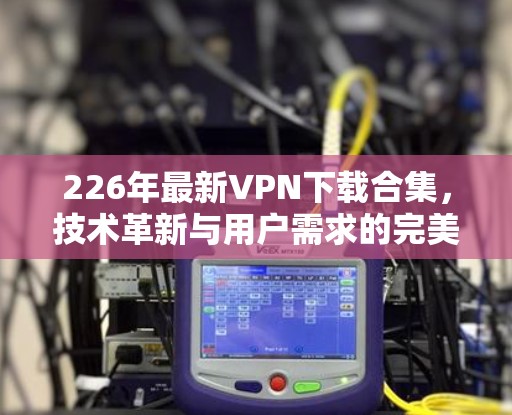 226年最新VPN下载合集，技术革新与用户需求的完美结合