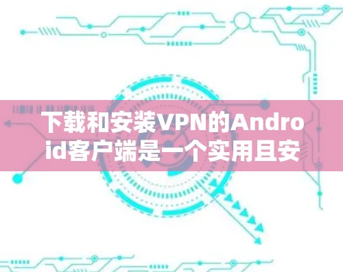 下载和安装VPN的Android客户端是一个实用且安全的过程，以下是一个清晰的步骤指南