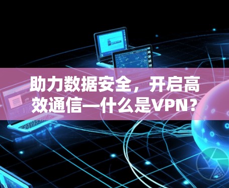 助力数据安全，开启高效通信—什么是VPN？