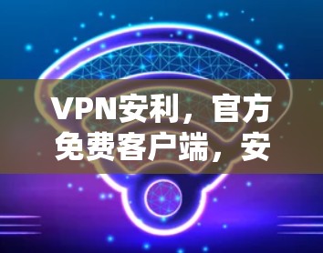VPN安利，官方免费客户端，安全至上的加密体验