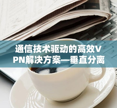 通信技术驱动的高效VPN解决方案—垂直分离技术助力数据安全