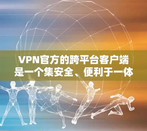 VPN官方的跨平台客户端是一个集安全、便利于一体的工具，允许用户在不同平台上使用VPN服务。以下是该类客户端的主要功能、优缺点、常见问题及解决方法的详细总结