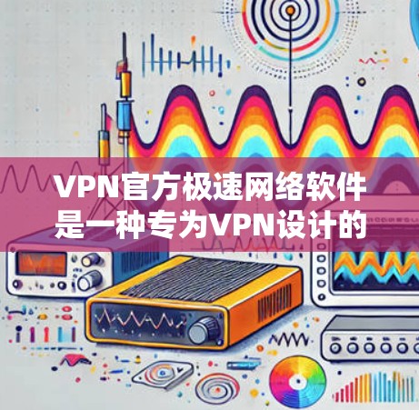 VPN官方极速网络软件是一种专为VPN设计的高级软件，旨在提供更高效、更安全的网络访问体验。以下是对该类软件的详细介绍