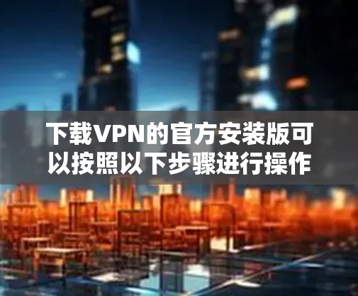 下载VPN的官方安装版可以按照以下步骤进行操作